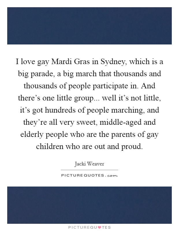 I love gay Mardi Gras in Sydney, which is a big parade, a big march that thousands and thousands of people participate in. And there's one little group... well it's not little, it's got hundreds of people marching, and they're all very sweet, middle-aged and elderly people who are the parents of gay children who are out and proud Picture Quote #1