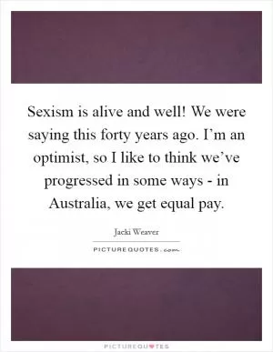 Sexism is alive and well! We were saying this forty years ago. I’m an optimist, so I like to think we’ve progressed in some ways - in Australia, we get equal pay Picture Quote #1