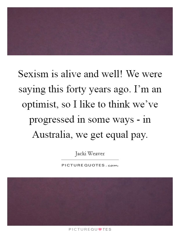 Sexism is alive and well! We were saying this forty years ago. I'm an optimist, so I like to think we've progressed in some ways - in Australia, we get equal pay Picture Quote #1