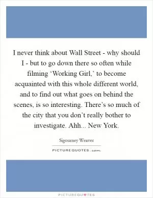 I never think about Wall Street - why should I - but to go down there so often while filming ‘Working Girl,’ to become acquainted with this whole different world, and to find out what goes on behind the scenes, is so interesting. There’s so much of the city that you don’t really bother to investigate. Ahh... New York Picture Quote #1