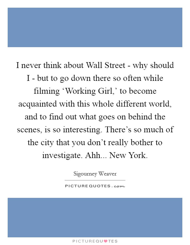 I never think about Wall Street - why should I - but to go down there so often while filming ‘Working Girl,' to become acquainted with this whole different world, and to find out what goes on behind the scenes, is so interesting. There's so much of the city that you don't really bother to investigate. Ahh... New York Picture Quote #1