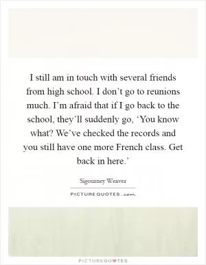 I still am in touch with several friends from high school. I don’t go to reunions much. I’m afraid that if I go back to the school, they’ll suddenly go, ‘You know what? We’ve checked the records and you still have one more French class. Get back in here.’ Picture Quote #1