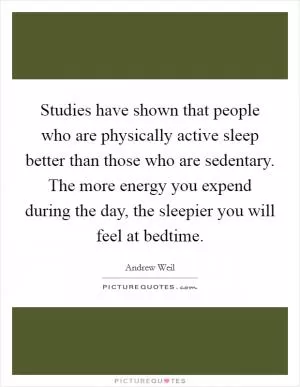 Studies have shown that people who are physically active sleep better than those who are sedentary. The more energy you expend during the day, the sleepier you will feel at bedtime Picture Quote #1