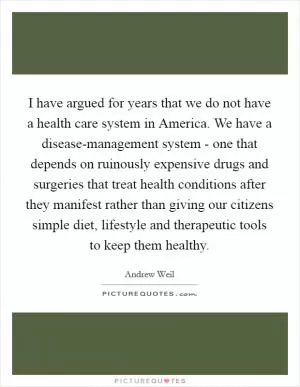 I have argued for years that we do not have a health care system in America. We have a disease-management system - one that depends on ruinously expensive drugs and surgeries that treat health conditions after they manifest rather than giving our citizens simple diet, lifestyle and therapeutic tools to keep them healthy Picture Quote #1