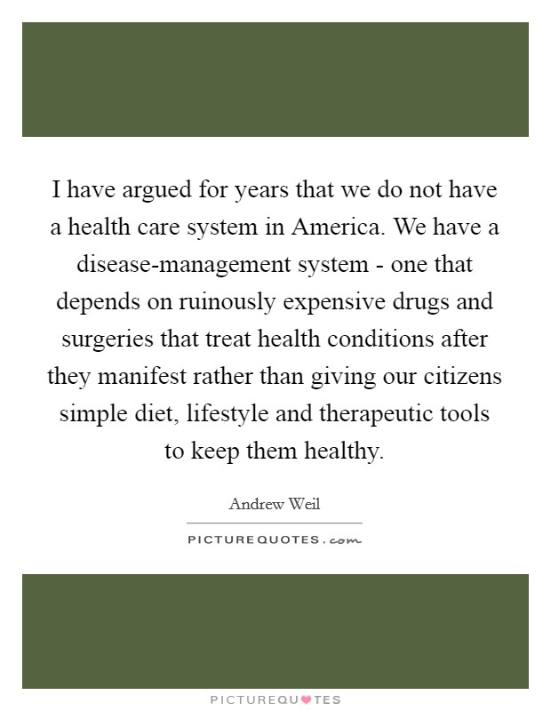I have argued for years that we do not have a health care system in America. We have a disease-management system - one that depends on ruinously expensive drugs and surgeries that treat health conditions after they manifest rather than giving our citizens simple diet, lifestyle and therapeutic tools to keep them healthy Picture Quote #1