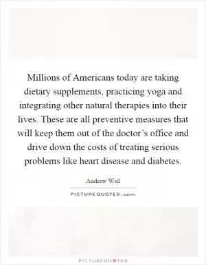 Millions of Americans today are taking dietary supplements, practicing yoga and integrating other natural therapies into their lives. These are all preventive measures that will keep them out of the doctor’s office and drive down the costs of treating serious problems like heart disease and diabetes Picture Quote #1