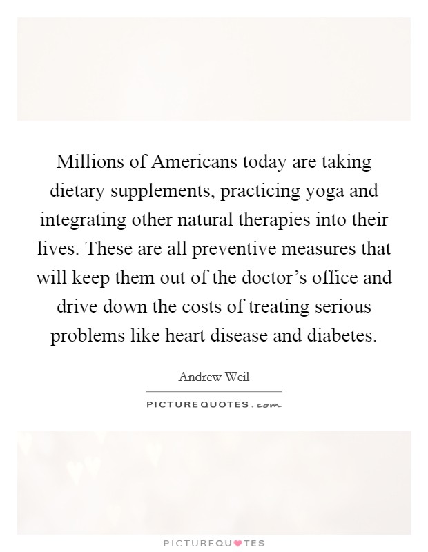Millions of Americans today are taking dietary supplements, practicing yoga and integrating other natural therapies into their lives. These are all preventive measures that will keep them out of the doctor's office and drive down the costs of treating serious problems like heart disease and diabetes Picture Quote #1