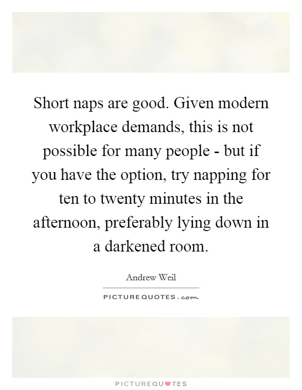 Short naps are good. Given modern workplace demands, this is not possible for many people - but if you have the option, try napping for ten to twenty minutes in the afternoon, preferably lying down in a darkened room Picture Quote #1