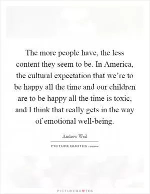 The more people have, the less content they seem to be. In America, the cultural expectation that we’re to be happy all the time and our children are to be happy all the time is toxic, and I think that really gets in the way of emotional well-being Picture Quote #1