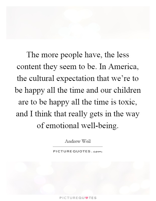 The more people have, the less content they seem to be. In America, the cultural expectation that we're to be happy all the time and our children are to be happy all the time is toxic, and I think that really gets in the way of emotional well-being Picture Quote #1