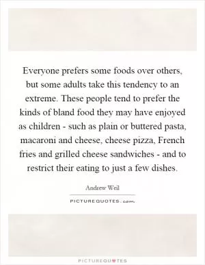 Everyone prefers some foods over others, but some adults take this tendency to an extreme. These people tend to prefer the kinds of bland food they may have enjoyed as children - such as plain or buttered pasta, macaroni and cheese, cheese pizza, French fries and grilled cheese sandwiches - and to restrict their eating to just a few dishes Picture Quote #1