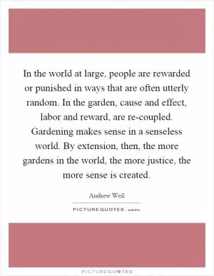 In the world at large, people are rewarded or punished in ways that are often utterly random. In the garden, cause and effect, labor and reward, are re-coupled. Gardening makes sense in a senseless world. By extension, then, the more gardens in the world, the more justice, the more sense is created Picture Quote #1