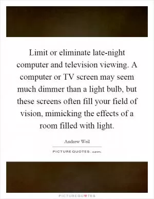 Limit or eliminate late-night computer and television viewing. A computer or TV screen may seem much dimmer than a light bulb, but these screens often fill your field of vision, mimicking the effects of a room filled with light Picture Quote #1