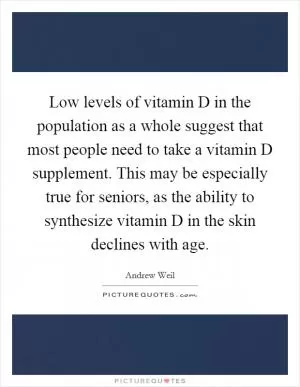 Low levels of vitamin D in the population as a whole suggest that most people need to take a vitamin D supplement. This may be especially true for seniors, as the ability to synthesize vitamin D in the skin declines with age Picture Quote #1