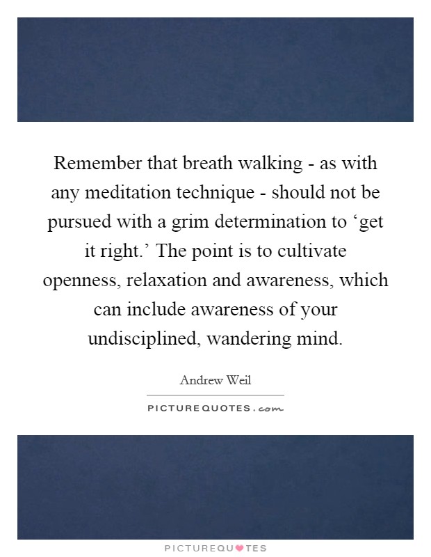 Remember that breath walking - as with any meditation technique - should not be pursued with a grim determination to ‘get it right.' The point is to cultivate openness, relaxation and awareness, which can include awareness of your undisciplined, wandering mind Picture Quote #1