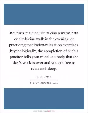 Routines may include taking a warm bath or a relaxing walk in the evening, or practicing meditation/relaxation exercises. Psychologically, the completion of such a practice tells your mind and body that the day’s work is over and you are free to relax and sleep Picture Quote #1