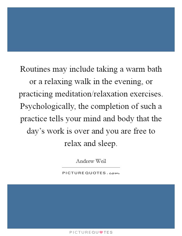 Routines may include taking a warm bath or a relaxing walk in the evening, or practicing meditation/relaxation exercises. Psychologically, the completion of such a practice tells your mind and body that the day's work is over and you are free to relax and sleep Picture Quote #1
