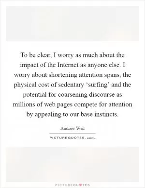 To be clear, I worry as much about the impact of the Internet as anyone else. I worry about shortening attention spans, the physical cost of sedentary ‘surfing’ and the potential for coarsening discourse as millions of web pages compete for attention by appealing to our base instincts Picture Quote #1