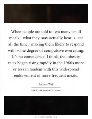 When people are told to ‘eat many small meals,’ what they may actually hear is ‘eat all the time,’ making them likely to respond with some degree of compulsive overeating. It’s no coincidence, I think, that obesity rates began rising rapidly in the 1980s more or less in tandem with this widespread endorsement of more frequent meals Picture Quote #1
