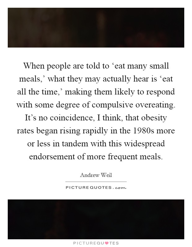 When people are told to ‘eat many small meals,' what they may actually hear is ‘eat all the time,' making them likely to respond with some degree of compulsive overeating. It's no coincidence, I think, that obesity rates began rising rapidly in the 1980s more or less in tandem with this widespread endorsement of more frequent meals Picture Quote #1