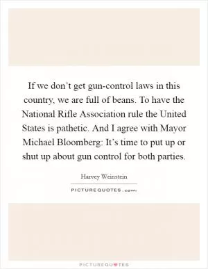 If we don’t get gun-control laws in this country, we are full of beans. To have the National Rifle Association rule the United States is pathetic. And I agree with Mayor Michael Bloomberg: It’s time to put up or shut up about gun control for both parties Picture Quote #1