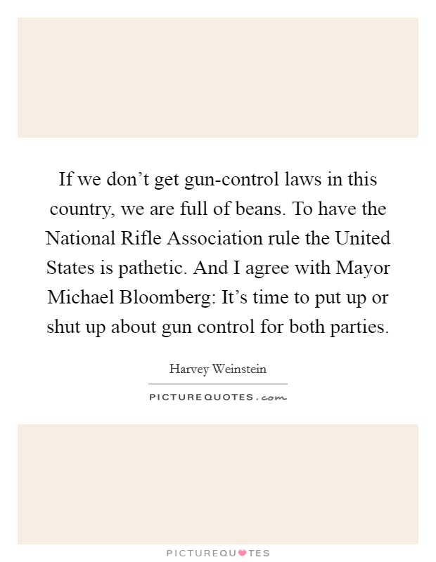 If we don't get gun-control laws in this country, we are full of beans. To have the National Rifle Association rule the United States is pathetic. And I agree with Mayor Michael Bloomberg: It's time to put up or shut up about gun control for both parties Picture Quote #1