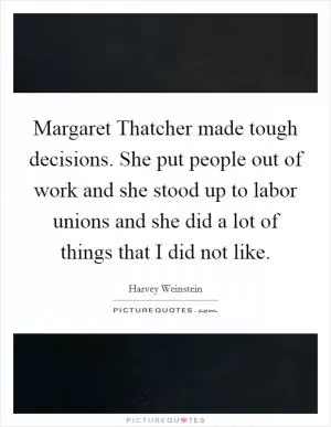 Margaret Thatcher made tough decisions. She put people out of work and she stood up to labor unions and she did a lot of things that I did not like Picture Quote #1