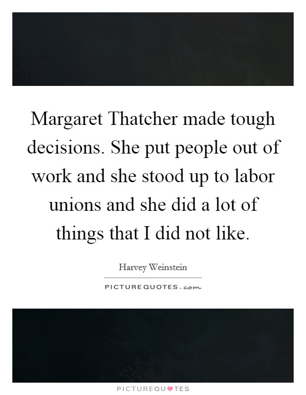 Margaret Thatcher made tough decisions. She put people out of work and she stood up to labor unions and she did a lot of things that I did not like Picture Quote #1