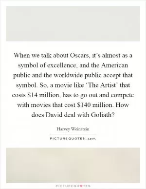 When we talk about Oscars, it’s almost as a symbol of excellence, and the American public and the worldwide public accept that symbol. So, a movie like ‘The Artist’ that costs $14 million, has to go out and compete with movies that cost $140 million. How does David deal with Goliath? Picture Quote #1