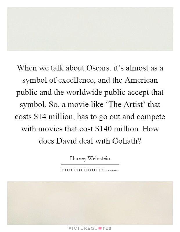 When we talk about Oscars, it's almost as a symbol of excellence, and the American public and the worldwide public accept that symbol. So, a movie like ‘The Artist' that costs $14 million, has to go out and compete with movies that cost $140 million. How does David deal with Goliath? Picture Quote #1