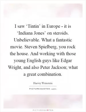 I saw ‘Tintin’ in Europe - it is ‘Indiana Jones’ on steroids. Unbelievable. What a fantastic movie. Steven Spielberg, you rock the house. And working with those young English guys like Edgar Wright, and also Peter Jackson; what a great combination Picture Quote #1