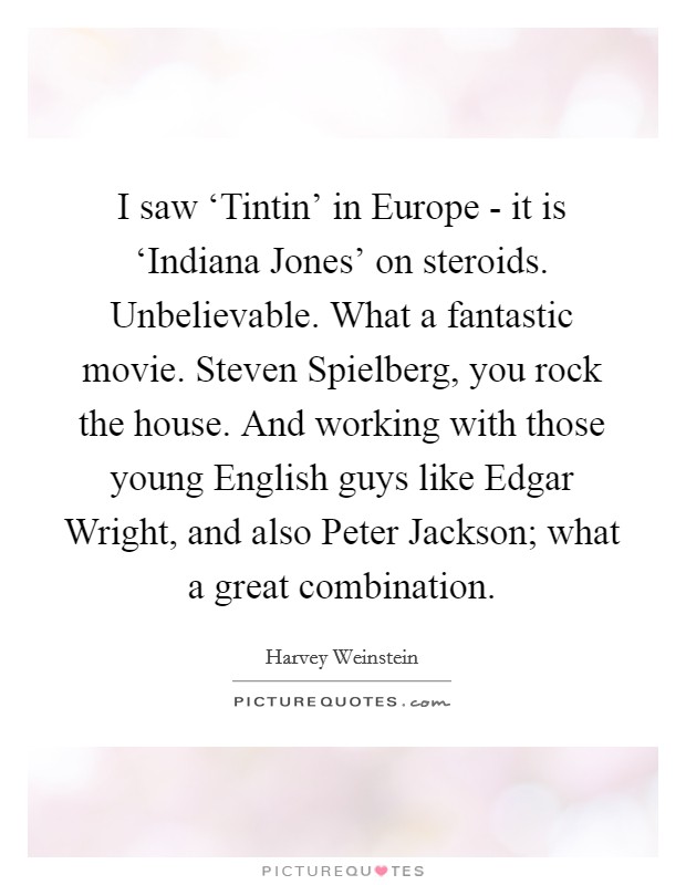 I saw ‘Tintin' in Europe - it is ‘Indiana Jones' on steroids. Unbelievable. What a fantastic movie. Steven Spielberg, you rock the house. And working with those young English guys like Edgar Wright, and also Peter Jackson; what a great combination Picture Quote #1