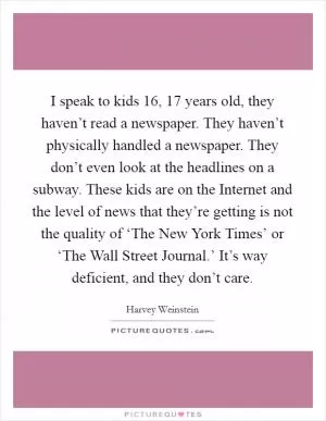 I speak to kids 16, 17 years old, they haven’t read a newspaper. They haven’t physically handled a newspaper. They don’t even look at the headlines on a subway. These kids are on the Internet and the level of news that they’re getting is not the quality of ‘The New York Times’ or ‘The Wall Street Journal.’ It’s way deficient, and they don’t care Picture Quote #1