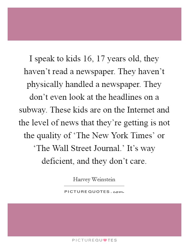 I speak to kids 16, 17 years old, they haven't read a newspaper. They haven't physically handled a newspaper. They don't even look at the headlines on a subway. These kids are on the Internet and the level of news that they're getting is not the quality of ‘The New York Times' or ‘The Wall Street Journal.' It's way deficient, and they don't care Picture Quote #1