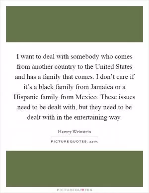 I want to deal with somebody who comes from another country to the United States and has a family that comes. I don’t care if it’s a black family from Jamaica or a Hispanic family from Mexico. These issues need to be dealt with, but they need to be dealt with in the entertaining way Picture Quote #1