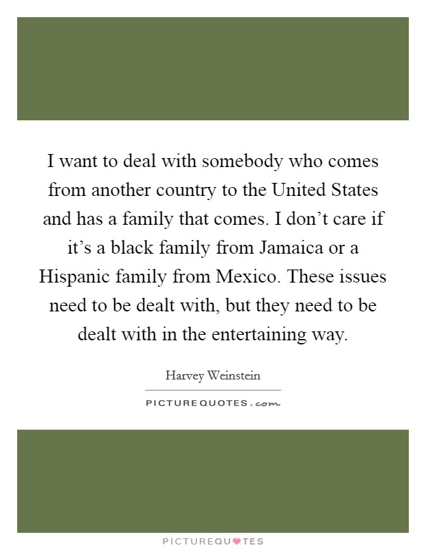 I want to deal with somebody who comes from another country to the United States and has a family that comes. I don't care if it's a black family from Jamaica or a Hispanic family from Mexico. These issues need to be dealt with, but they need to be dealt with in the entertaining way Picture Quote #1