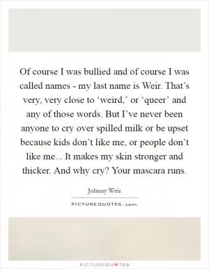 Of course I was bullied and of course I was called names - my last name is Weir. That’s very, very close to ‘weird,’ or ‘queer’ and any of those words. But I’ve never been anyone to cry over spilled milk or be upset because kids don’t like me, or people don’t like me... It makes my skin stronger and thicker. And why cry? Your mascara runs Picture Quote #1