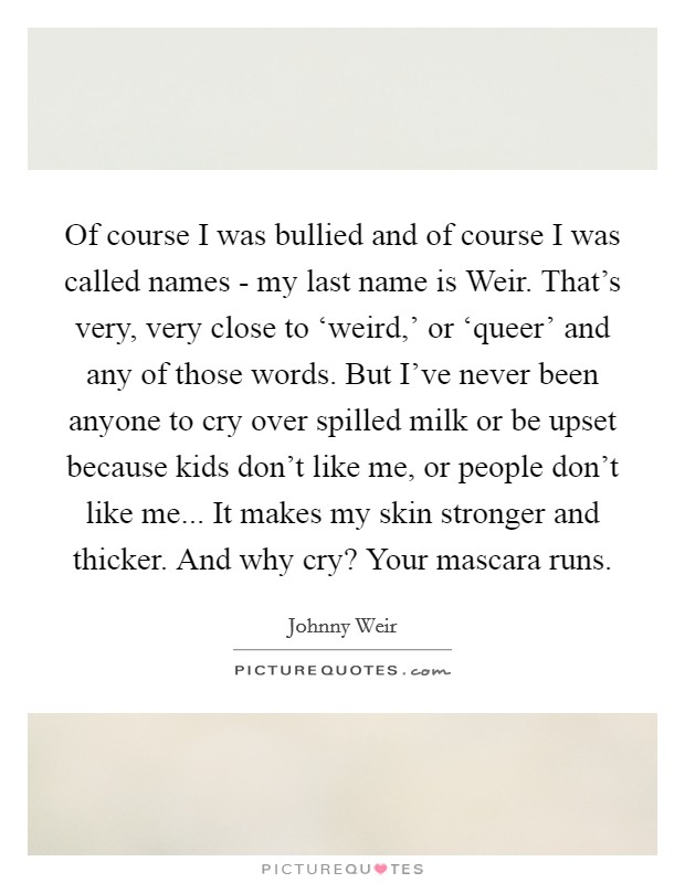 Of course I was bullied and of course I was called names - my last name is Weir. That's very, very close to ‘weird,' or ‘queer' and any of those words. But I've never been anyone to cry over spilled milk or be upset because kids don't like me, or people don't like me... It makes my skin stronger and thicker. And why cry? Your mascara runs Picture Quote #1