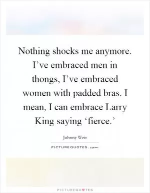 Nothing shocks me anymore. I’ve embraced men in thongs, I’ve embraced women with padded bras. I mean, I can embrace Larry King saying ‘fierce.’ Picture Quote #1