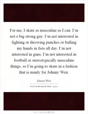 For me, I skate as masculine as I can. I’m not a big strong guy. I’m not interested in fighting or throwing punches or balling my hands in fists all day. I’m not interested in guns, I’m not interested in football or stereotypically masculine things, so I’m going to skate in a fashion that is manly for Johnny Weir Picture Quote #1