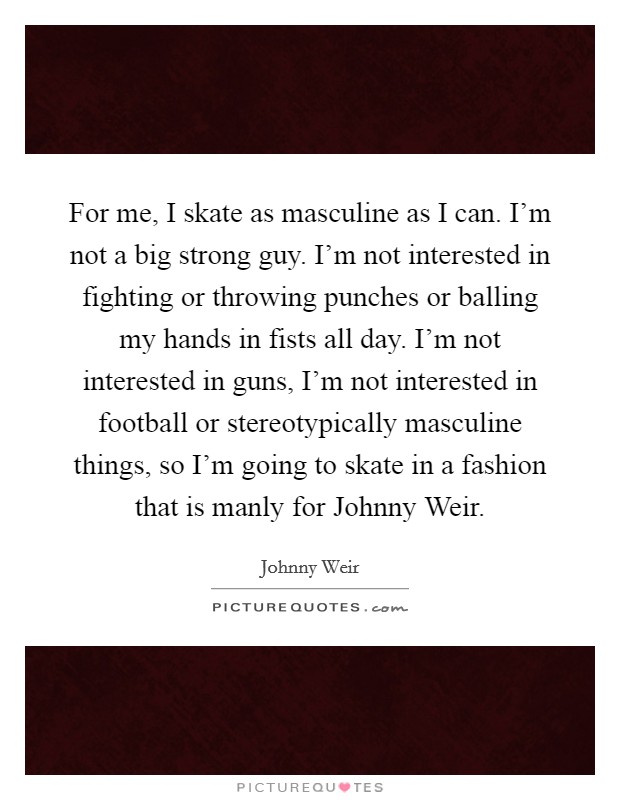 For me, I skate as masculine as I can. I'm not a big strong guy. I'm not interested in fighting or throwing punches or balling my hands in fists all day. I'm not interested in guns, I'm not interested in football or stereotypically masculine things, so I'm going to skate in a fashion that is manly for Johnny Weir Picture Quote #1