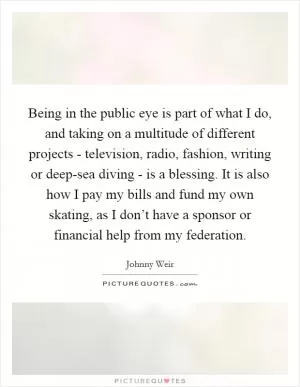 Being in the public eye is part of what I do, and taking on a multitude of different projects - television, radio, fashion, writing or deep-sea diving - is a blessing. It is also how I pay my bills and fund my own skating, as I don’t have a sponsor or financial help from my federation Picture Quote #1