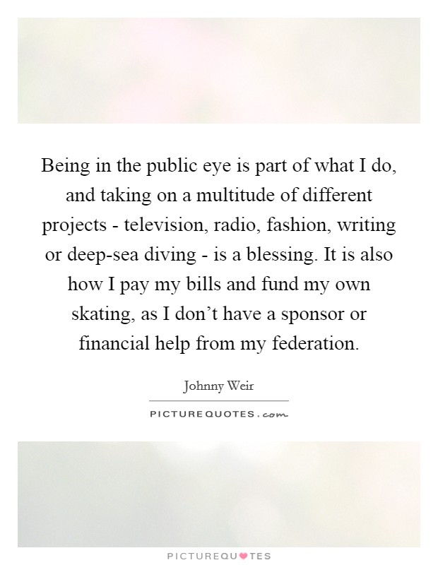 Being in the public eye is part of what I do, and taking on a multitude of different projects - television, radio, fashion, writing or deep-sea diving - is a blessing. It is also how I pay my bills and fund my own skating, as I don't have a sponsor or financial help from my federation Picture Quote #1
