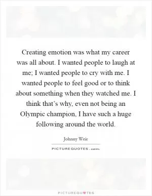 Creating emotion was what my career was all about. I wanted people to laugh at me; I wanted people to cry with me. I wanted people to feel good or to think about something when they watched me. I think that’s why, even not being an Olympic champion, I have such a huge following around the world Picture Quote #1