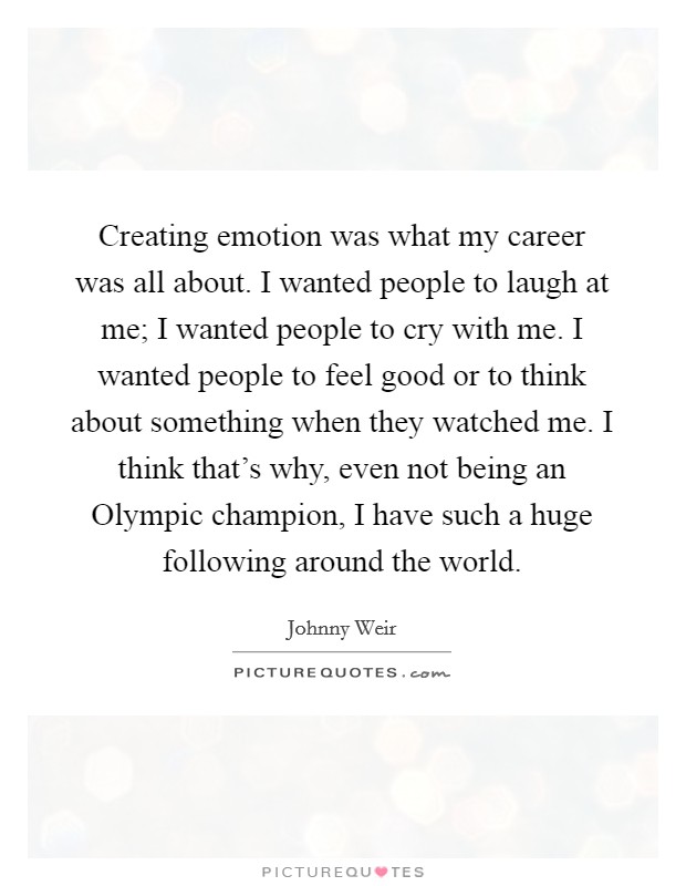 Creating emotion was what my career was all about. I wanted people to laugh at me; I wanted people to cry with me. I wanted people to feel good or to think about something when they watched me. I think that's why, even not being an Olympic champion, I have such a huge following around the world Picture Quote #1