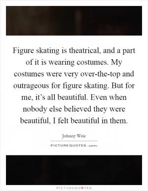 Figure skating is theatrical, and a part of it is wearing costumes. My costumes were very over-the-top and outrageous for figure skating. But for me, it’s all beautiful. Even when nobody else believed they were beautiful, I felt beautiful in them Picture Quote #1