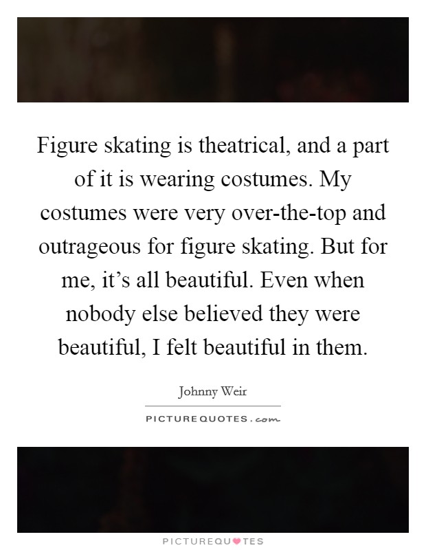Figure skating is theatrical, and a part of it is wearing costumes. My costumes were very over-the-top and outrageous for figure skating. But for me, it's all beautiful. Even when nobody else believed they were beautiful, I felt beautiful in them Picture Quote #1