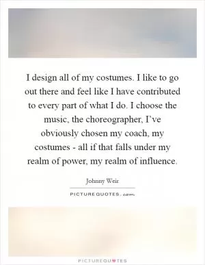 I design all of my costumes. I like to go out there and feel like I have contributed to every part of what I do. I choose the music, the choreographer, I’ve obviously chosen my coach, my costumes - all if that falls under my realm of power, my realm of influence Picture Quote #1