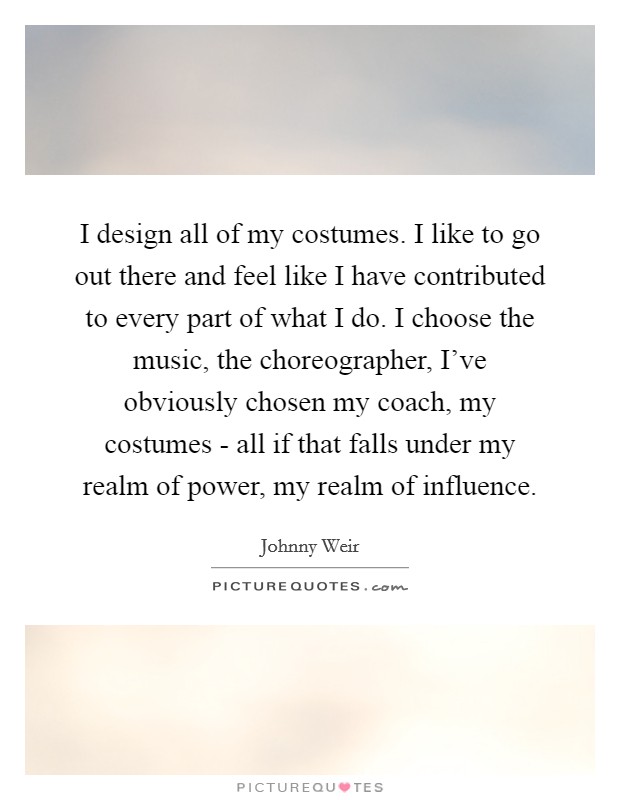 I design all of my costumes. I like to go out there and feel like I have contributed to every part of what I do. I choose the music, the choreographer, I've obviously chosen my coach, my costumes - all if that falls under my realm of power, my realm of influence Picture Quote #1