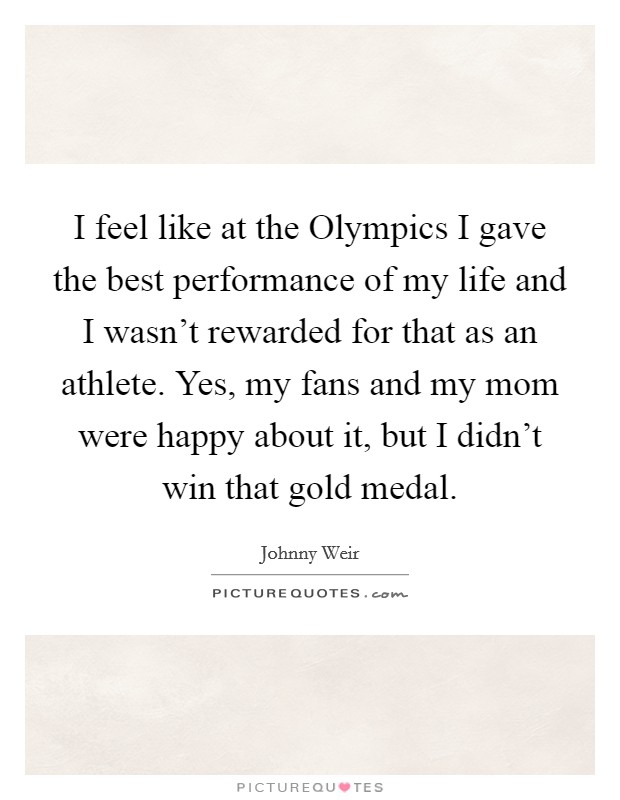 I feel like at the Olympics I gave the best performance of my life and I wasn't rewarded for that as an athlete. Yes, my fans and my mom were happy about it, but I didn't win that gold medal Picture Quote #1